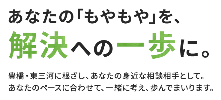 あなたの「もやもや」を、解決への一歩に。豊橋・東三河に根ざし、あなたの身近な相談相手として。あなたのペースに合わせて、一緒に考え、歩んでまいります。